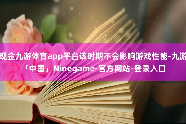 现金九游体育app平台该时期不会影响游戏性能-九游「中国」Ninegame·官方网站-登录入口