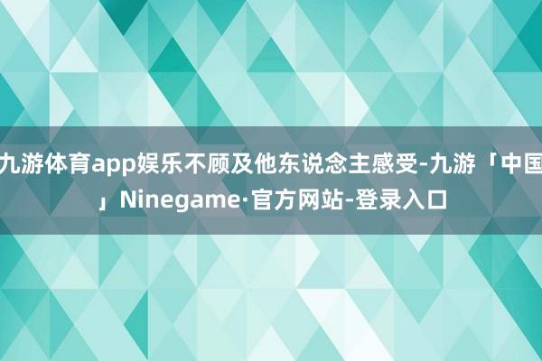 九游体育app娱乐不顾及他东说念主感受-九游「中国」Ninegame·官方网站-登录入口