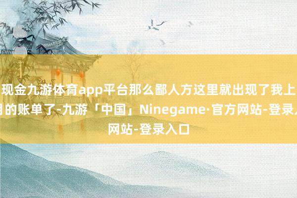 现金九游体育app平台那么鄙人方这里就出现了我上个月的账单了-九游「中国」Ninegame·官方网站-登录入口