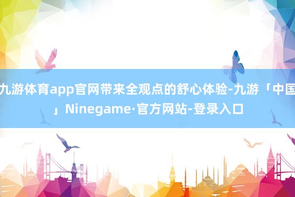 九游体育app官网带来全观点的舒心体验-九游「中国」Ninegame·官方网站-登录入口