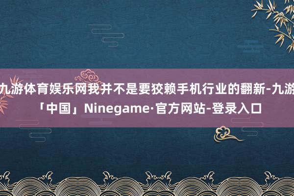 九游体育娱乐网我并不是要狡赖手机行业的翻新-九游「中国」Ninegame·官方网站-登录入口