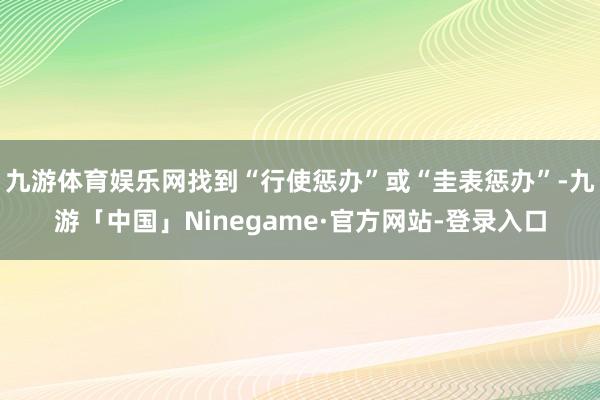 九游体育娱乐网找到“行使惩办”或“圭表惩办”-九游「中国」Ninegame·官方网站-登录入口