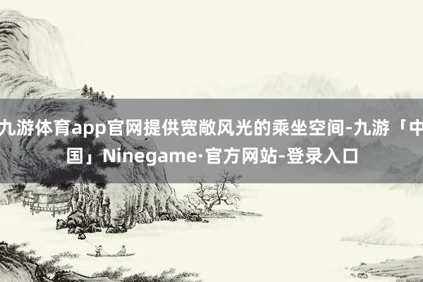 九游体育app官网提供宽敞风光的乘坐空间-九游「中国」Ninegame·官方网站-登录入口