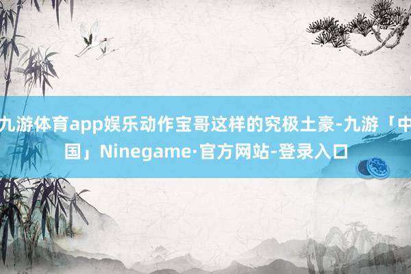 九游体育app娱乐动作宝哥这样的究极土豪-九游「中国」Ninegame·官方网站-登录入口