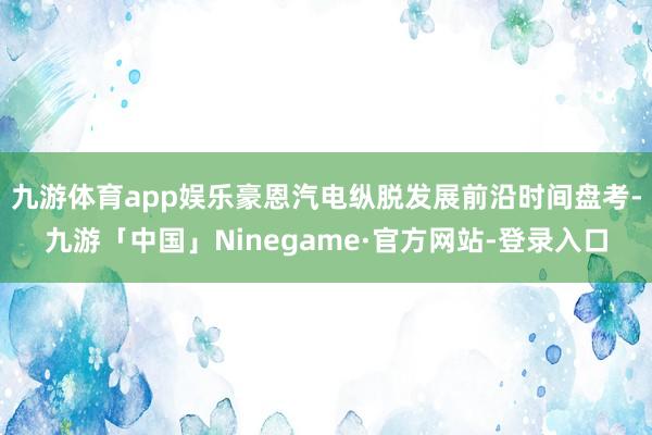 九游体育app娱乐豪恩汽电纵脱发展前沿时间盘考-九游「中国」Ninegame·官方网站-登录入口