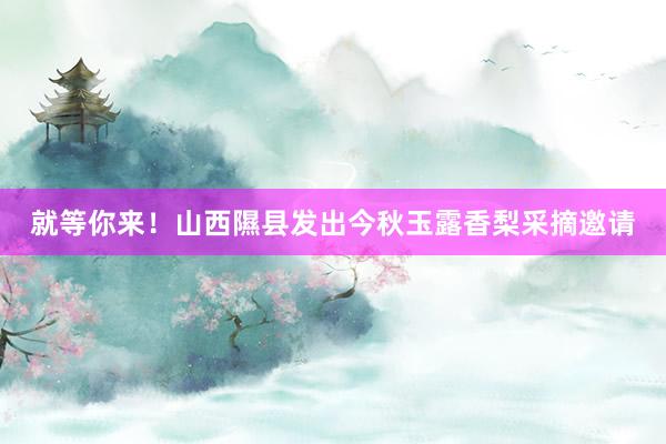 就等你来！山西隰县发出今秋玉露香梨采摘邀请