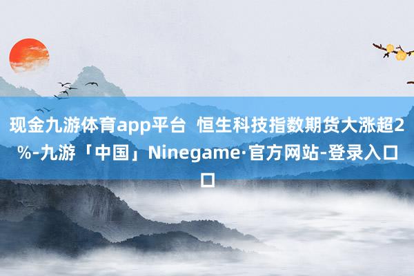 现金九游体育app平台  恒生科技指数期货大涨超2%-九游「中国」Ninegame·官方网站-登录入口