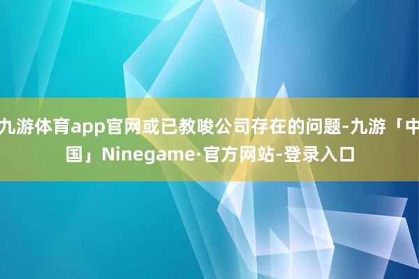 九游体育app官网或已教唆公司存在的问题-九游「中国」Ninegame·官方网站-登录入口