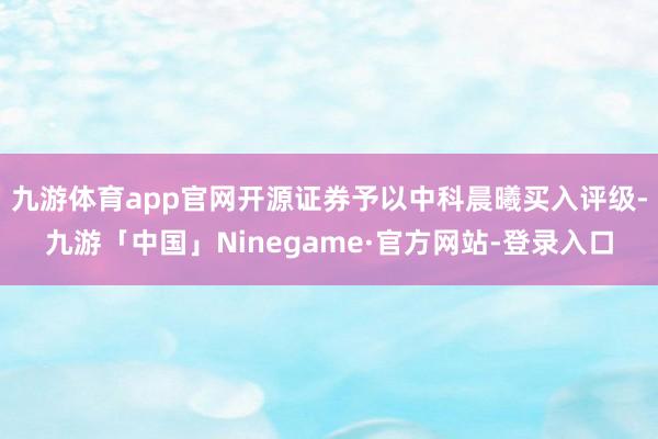 九游体育app官网开源证券予以中科晨曦买入评级-九游「中国」Ninegame·官方网站-登录入口