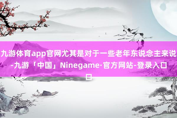 九游体育app官网尤其是对于一些老年东说念主来说-九游「中国」Ninegame·官方网站-登录入口