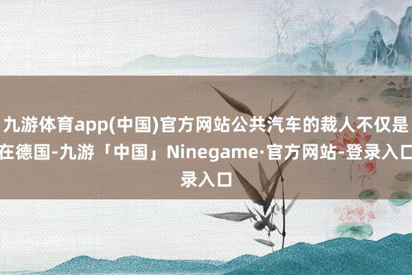 九游体育app(中国)官方网站公共汽车的裁人不仅是在德国-九游「中国」Ninegame·官方网站-登录入口