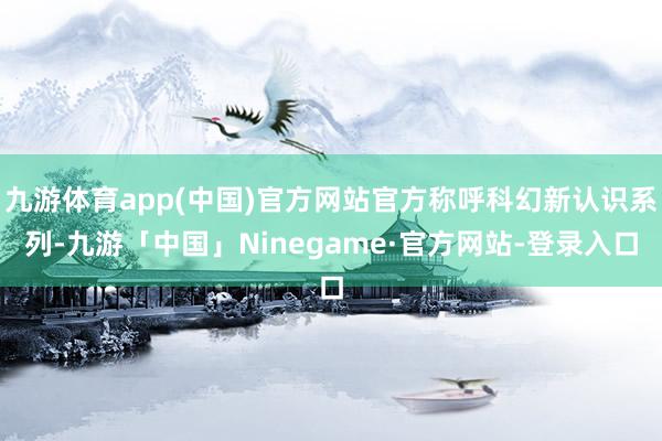 九游体育app(中国)官方网站官方称呼科幻新认识系列-九游「中国」Ninegame·官方网站-登录入口