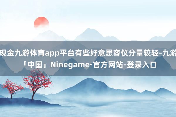 现金九游体育app平台有些好意思容仪分量较轻-九游「中国」Ninegame·官方网站-登录入口