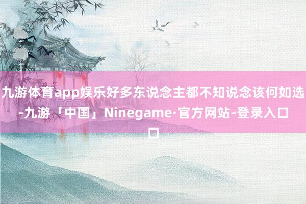 九游体育app娱乐好多东说念主都不知说念该何如选-九游「中国」Ninegame·官方网站-登录入口