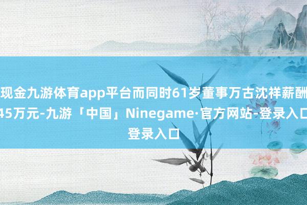 现金九游体育app平台而同时61岁董事万古沈祥薪酬45万元-九游「中国」Ninegame·官方网站-登录入口