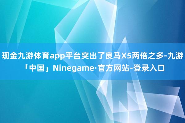 现金九游体育app平台突出了良马X5两倍之多-九游「中国」Ninegame·官方网站-登录入口