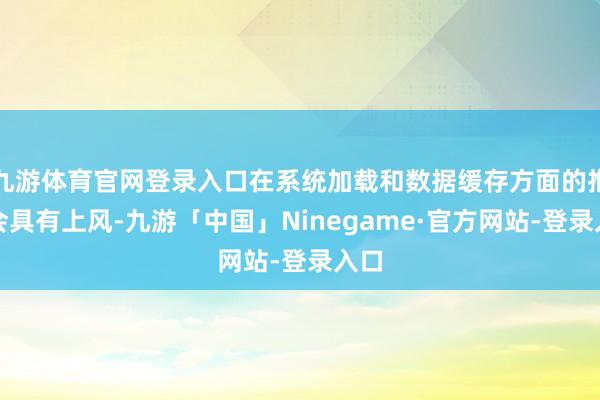 九游体育官网登录入口在系统加载和数据缓存方面的推崇会具有上风-九游「中国」Ninegame·官方网站-登录入口