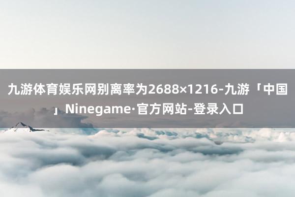 九游体育娱乐网别离率为2688×1216-九游「中国」Ninegame·官方网站-登录入口