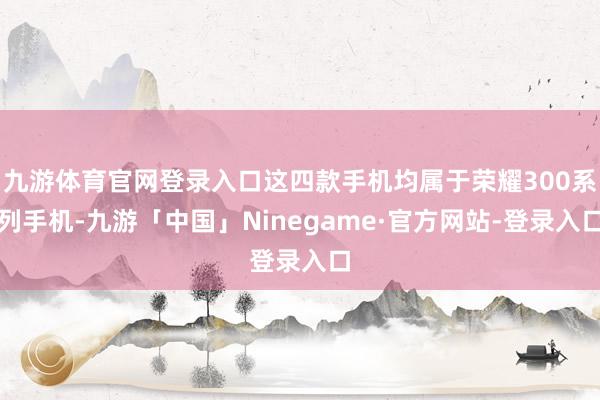 九游体育官网登录入口这四款手机均属于荣耀300系列手机-九游「中国」Ninegame·官方网站-登录入口