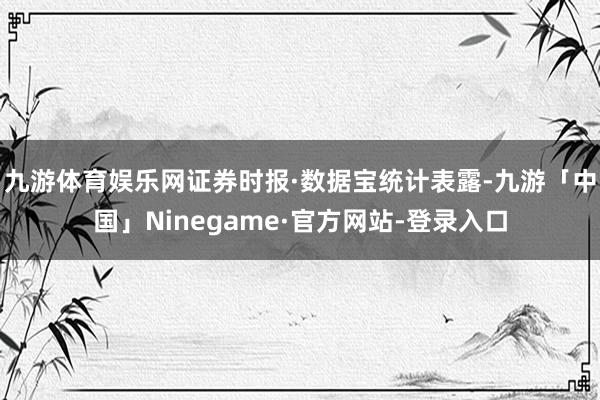 九游体育娱乐网　　证券时报·数据宝统计表露-九游「中国」Ninegame·官方网站-登录入口