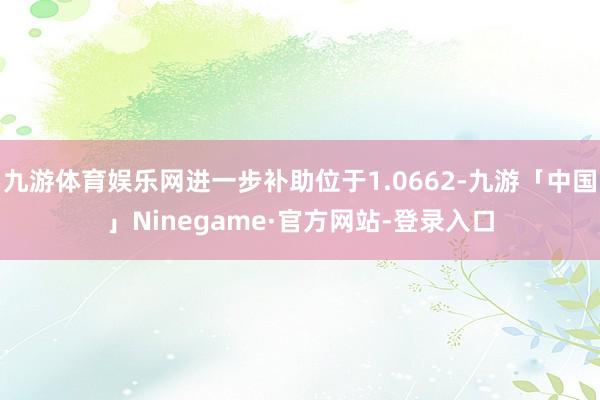 九游体育娱乐网进一步补助位于1.0662-九游「中国」Ninegame·官方网站-登录入口