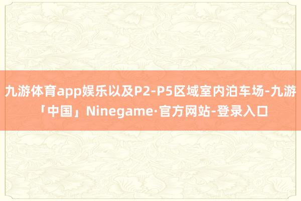 九游体育app娱乐以及P2-P5区域室内泊车场-九游「中国」Ninegame·官方网站-登录入口