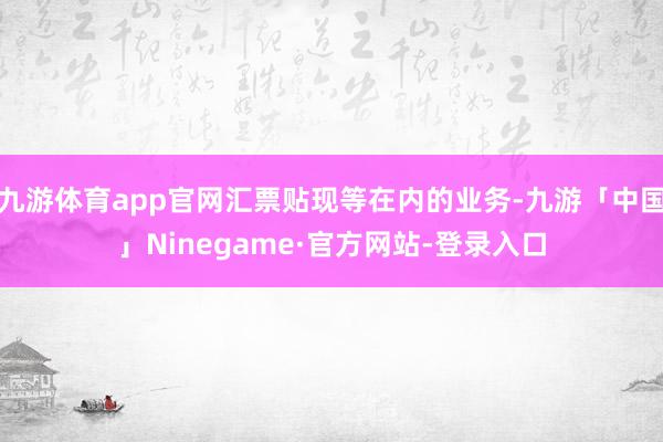 九游体育app官网汇票贴现等在内的业务-九游「中国」Ninegame·官方网站-登录入口