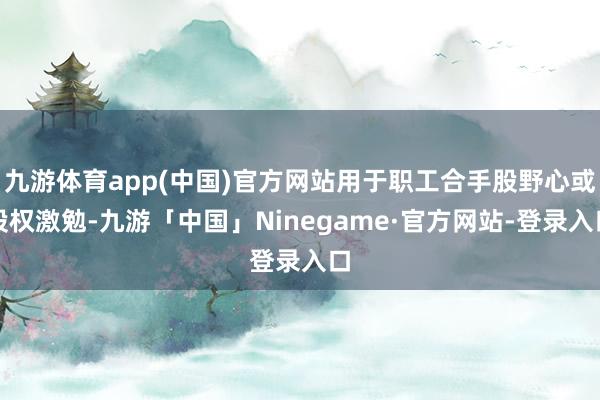 九游体育app(中国)官方网站用于职工合手股野心或股权激勉-九游「中国」Ninegame·官方网站-登录入口