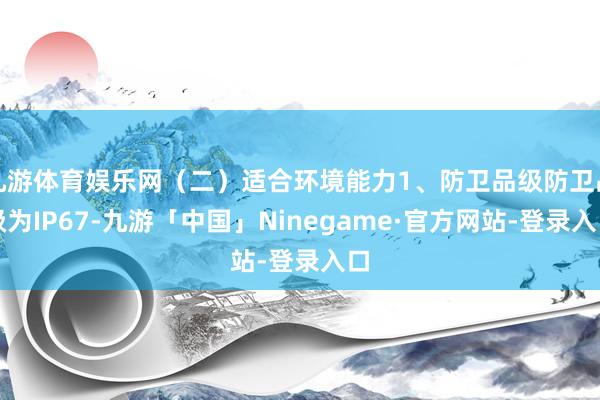 九游体育娱乐网（二）适合环境能力1、防卫品级防卫品级为IP67-九游「中国」Ninegame·官方网站-登录入口