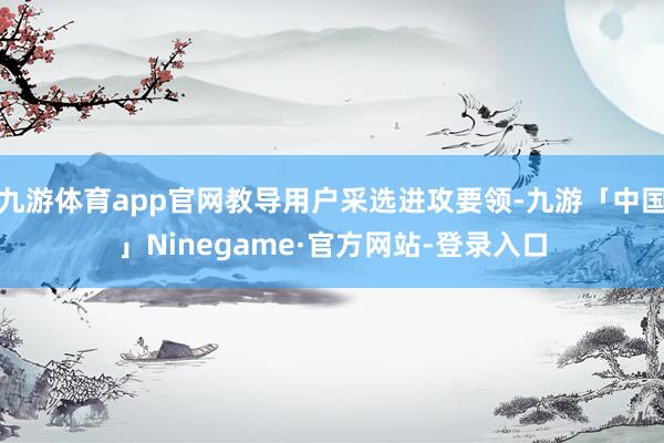 九游体育app官网教导用户采选进攻要领-九游「中国」Ninegame·官方网站-登录入口