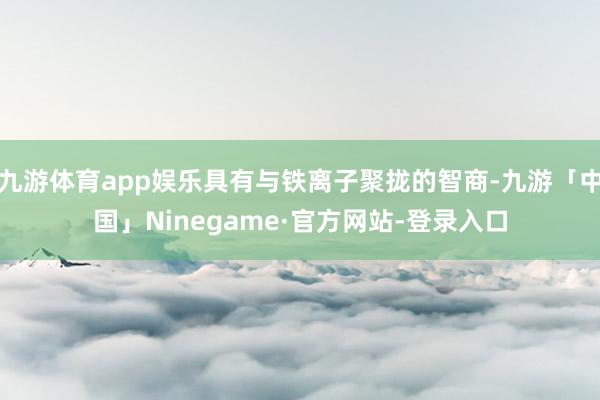 九游体育app娱乐具有与铁离子聚拢的智商-九游「中国」Ninegame·官方网站-登录入口