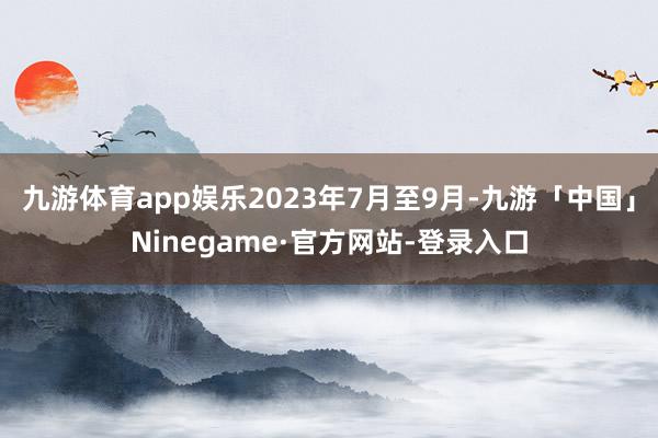 九游体育app娱乐2023年7月至9月-九游「中国」Ninegame·官方网站-登录入口