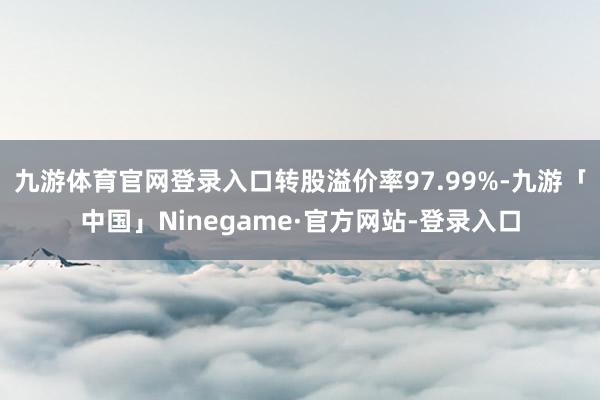 九游体育官网登录入口转股溢价率97.99%-九游「中国」Ninegame·官方网站-登录入口