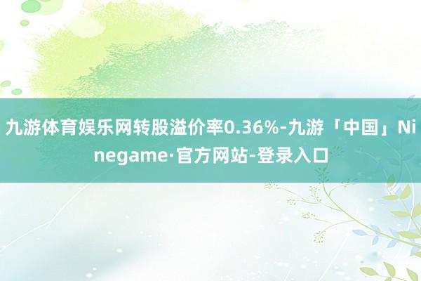 九游体育娱乐网转股溢价率0.36%-九游「中国」Ninegame·官方网站-登录入口