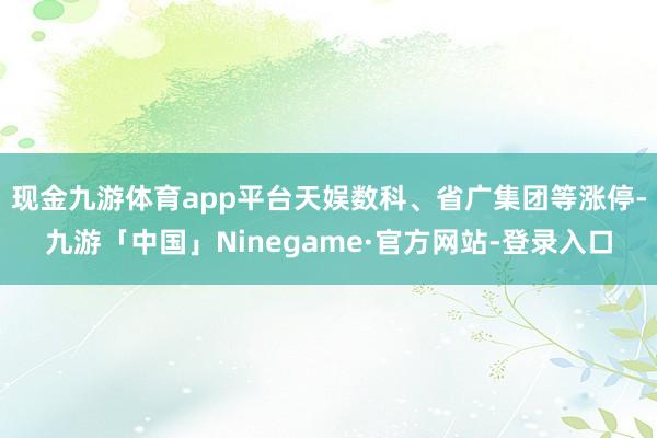 现金九游体育app平台天娱数科、省广集团等涨停-九游「中国」Ninegame·官方网站-登录入口