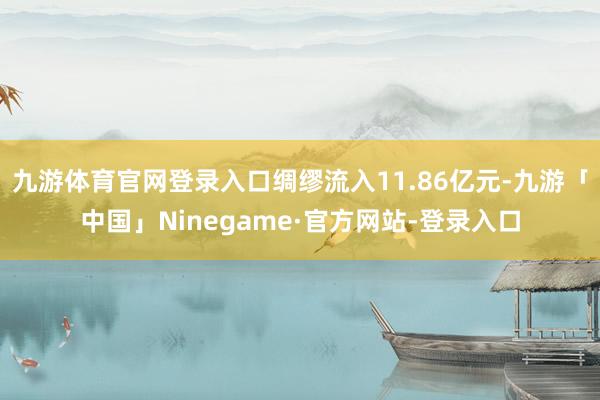 九游体育官网登录入口绸缪流入11.86亿元-九游「中国」Ninegame·官方网站-登录入口