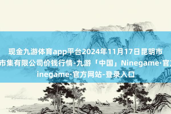 现金九游体育app平台2024年11月17日昆明市王旗营蔬菜批发市集有限公司价钱行情-九游「中国」Ninegame·官方网站-登录入口