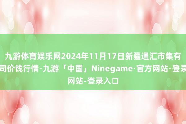 九游体育娱乐网2024年11月17日新疆通汇市集有限公司价钱行情-九游「中国」Ninegame·官方网站-登录入口