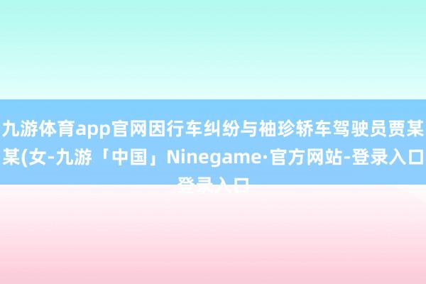 九游体育app官网因行车纠纷与袖珍轿车驾驶员贾某某(女-九游「中国」Ninegame·官方网站-登录入口