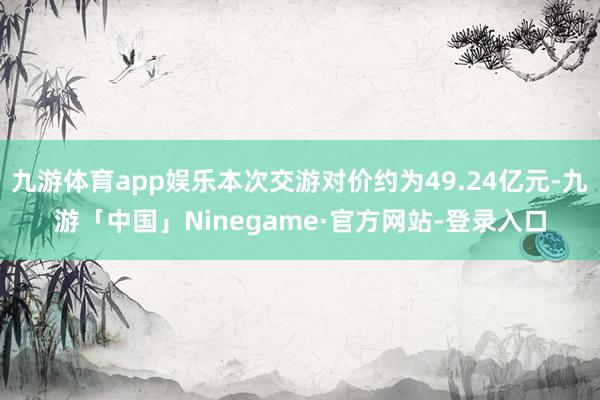 九游体育app娱乐本次交游对价约为49.24亿元-九游「中国」Ninegame·官方网站-登录入口