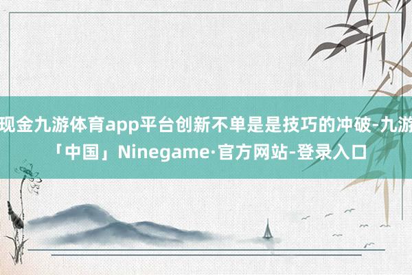 现金九游体育app平台创新不单是是技巧的冲破-九游「中国」Ninegame·官方网站-登录入口