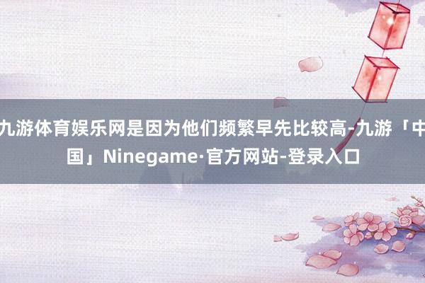 九游体育娱乐网是因为他们频繁早先比较高-九游「中国」Ninegame·官方网站-登录入口