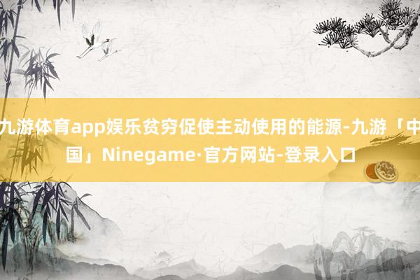 九游体育app娱乐贫穷促使主动使用的能源-九游「中国」Ninegame·官方网站-登录入口