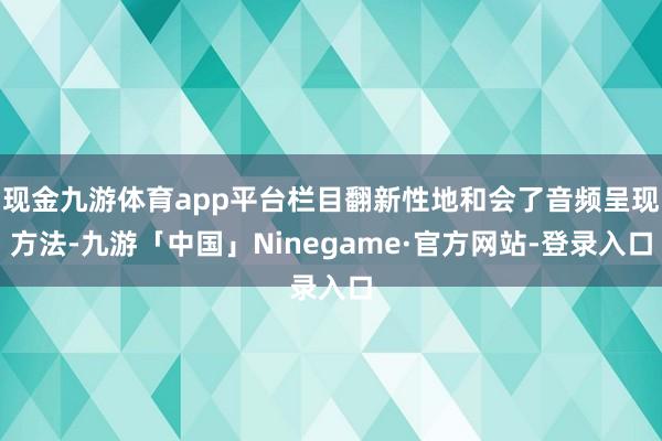 现金九游体育app平台栏目翻新性地和会了音频呈现方法-九游「中国」Ninegame·官方网站-登录入口