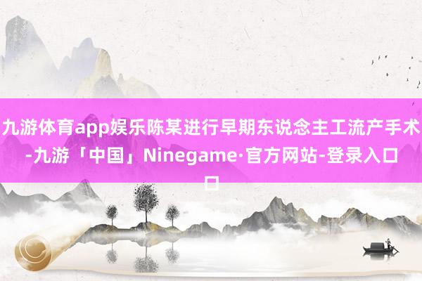 九游体育app娱乐陈某进行早期东说念主工流产手术-九游「中国」Ninegame·官方网站-登录入口