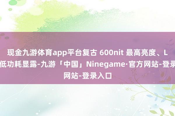 现金九游体育app平台复古 600nit 最高亮度、LTPS 低功耗显露-九游「中国」Ninegame·官方网站-登录入口