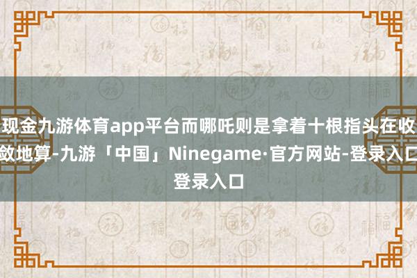 现金九游体育app平台而哪吒则是拿着十根指头在收敛地算-九游「中国」Ninegame·官方网站-登录入口