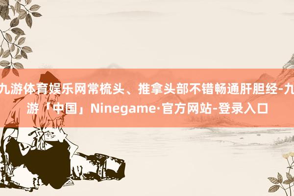 九游体育娱乐网常梳头、推拿头部不错畅通肝胆经-九游「中国」Ninegame·官方网站-登录入口