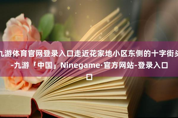 九游体育官网登录入口走近花家地小区东侧的十字街头-九游「中国」Ninegame·官方网站-登录入口