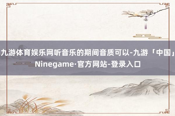 九游体育娱乐网听音乐的期间音质可以-九游「中国」Ninegame·官方网站-登录入口